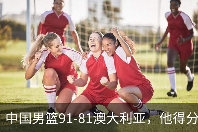 中国男篮91-81澳大利亚，他得分最高：单节轰13分 但不能过于高兴