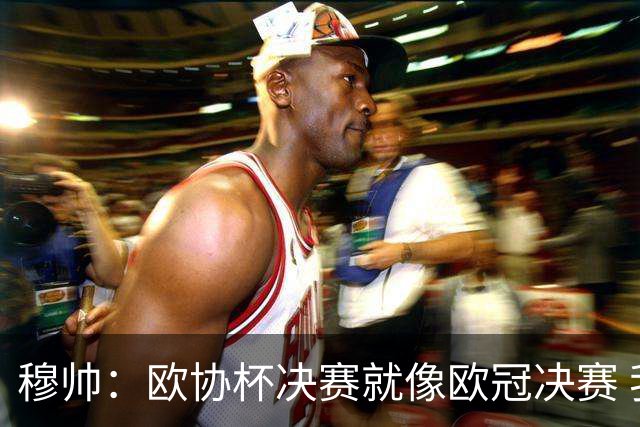 穆帅：欧协杯决赛就像欧冠决赛 我不是为自己